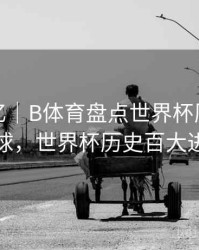 球星记忆｜B体育盘点世界杯历史十大进球，世界杯历史百大进球