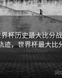 B体育世界杯历史最大比分战役回顾｜历史轨迹，世界杯最大比分记录