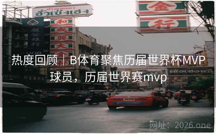 热度回顾｜B体育聚焦历届世界杯MVP球员，历届世界赛mvp