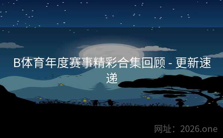 B体育年度赛事精彩合集回顾 - 更新速递