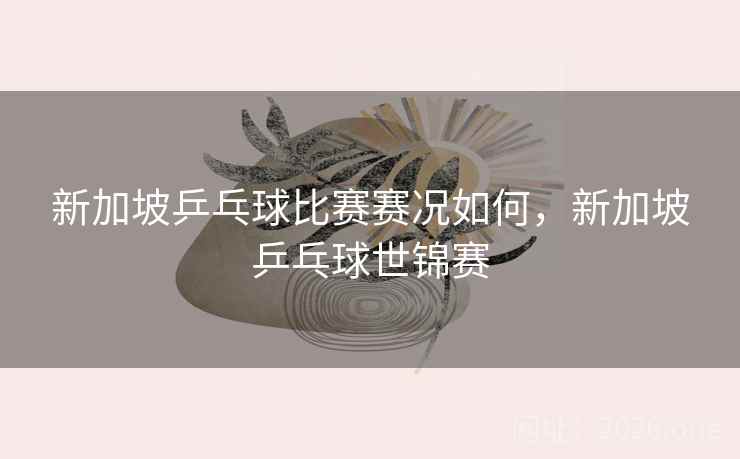 新加坡乒乓球比赛赛况如何，新加坡乒乓球世锦赛
