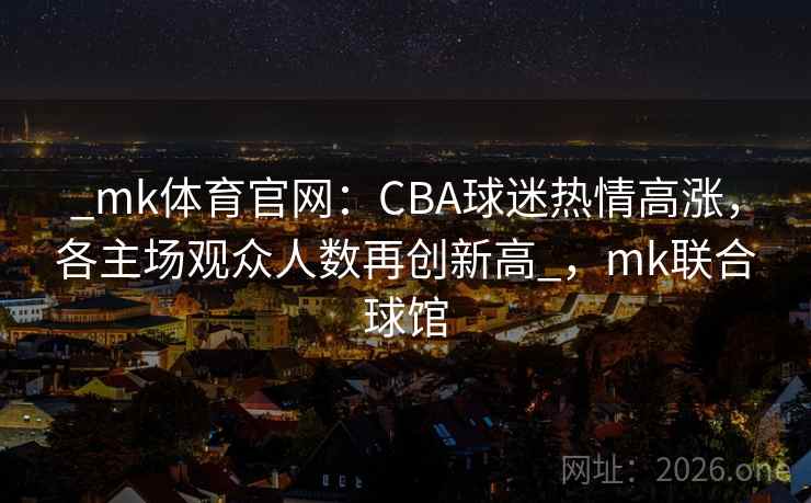 _mk体育官网：CBA球迷热情高涨，各主场观众人数再创新高_，mk联合球馆