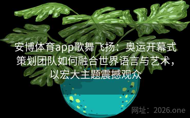 安博体育app歌舞飞扬：奥运开幕式策划团队如何融合世界语言与艺术，以宏大主题震撼观众
