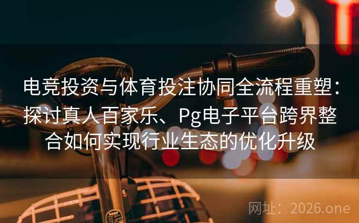 电竞投资与体育投注协同全流程重塑：探讨真人百家乐、Pg电子平台跨界整合如何实现行业生态的优化升级