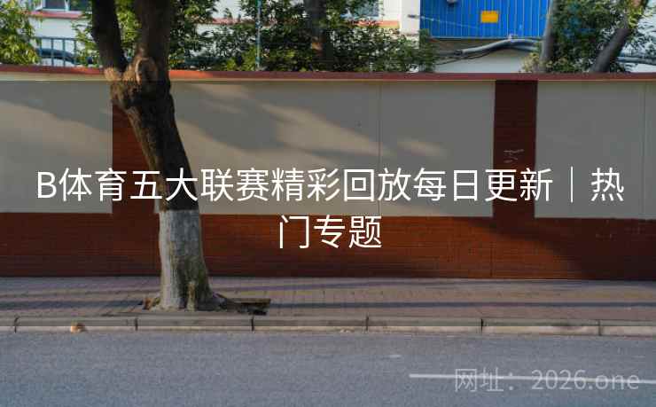 B体育五大联赛精彩回放每日更新｜热门专题