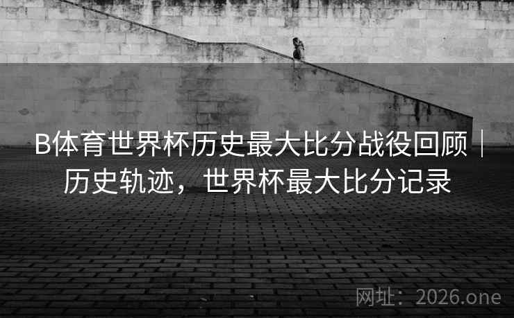 B体育世界杯历史最大比分战役回顾｜历史轨迹，世界杯最大比分记录