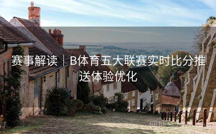 赛事解读｜B体育五大联赛实时比分推送体验优化