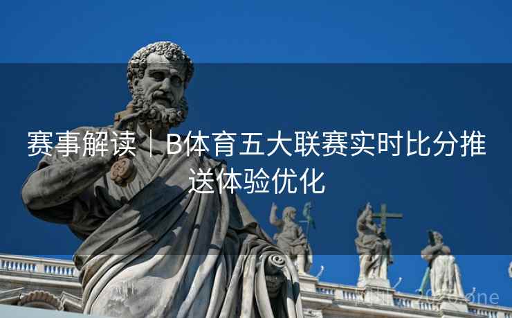 赛事解读｜B体育五大联赛实时比分推送体验优化
