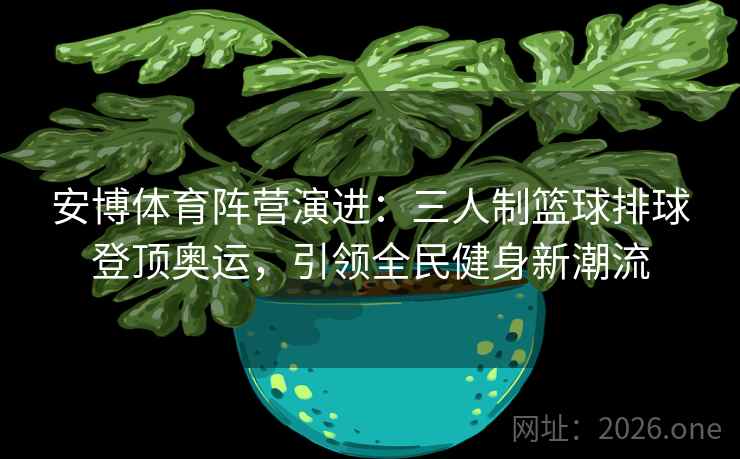 安博体育阵营演进：三人制篮球排球登顶奥运，引领全民健身新潮流
