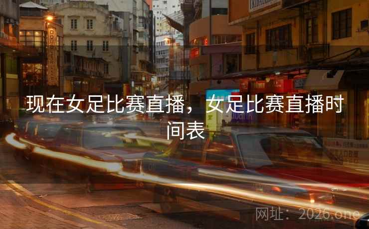 现在女足比赛直播，女足比赛直播时间表